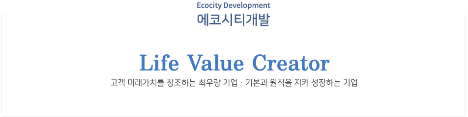 에코시티개발 비전 Life Value Creator 고객 미래가치를 창조하는 최우량 기업, 기본과 원칙을 지켜 성장하는 기업